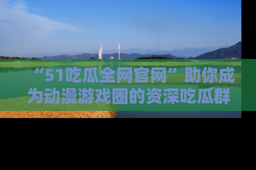 “51吃瓜全网官网”助你成为动漫游戏圈的资深吃瓜群众!