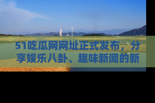 51吃瓜网网址正式发布，分享娱乐八卦、趣味新闻的新平台