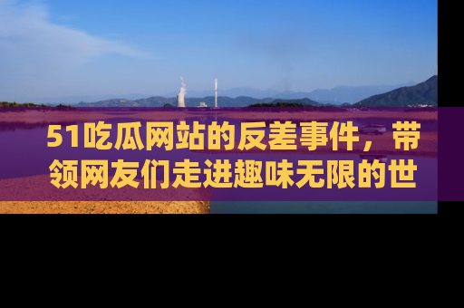 51吃瓜网站的反差事件，带领网友们走进趣味无限的世界