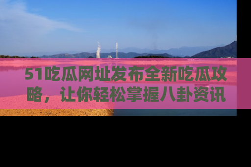 51吃瓜网址发布全新吃瓜攻略，让你轻松掌握八卦资讯！