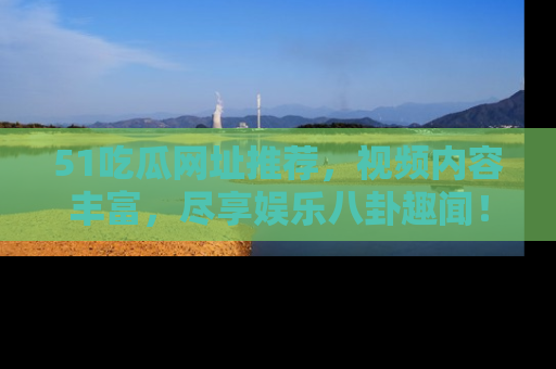 51吃瓜网址推荐，视频内容丰富，尽享娱乐八卦趣闻！