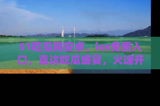51吃瓜网安卓、ios免费入口，直达吃瓜盛宴，火速开启线上体验！