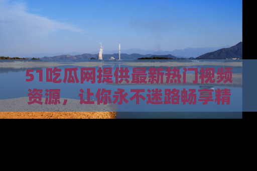 51吃瓜网提供最新热门视频资源，让你永不迷路畅享精彩！