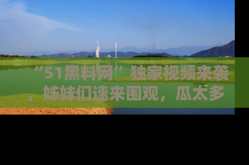 “51黑料网”独家视频来袭，姊妹们速来围观，瓜太多简直停不下来！