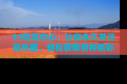 51吃瓜中心，让你永久关注娱乐圈，轻松获取各种精彩的吃瓜信息！
