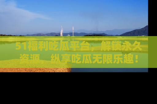 51福利吃瓜平台，解锁永久资源，纵享吃瓜无限乐趣！