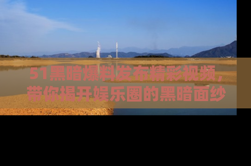 51黑暗爆料发布精彩视频，带你揭开娱乐圈的黑暗面纱