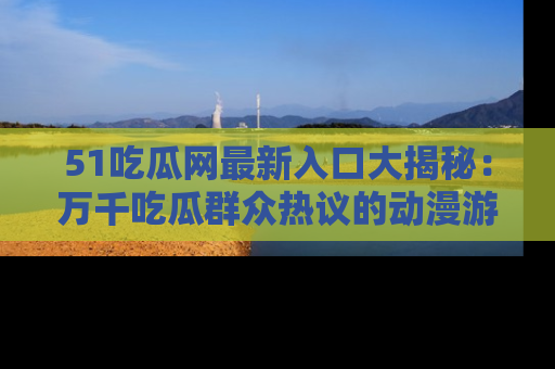 51吃瓜网最新入口大揭秘：万千吃瓜群众热议的动漫游戏事件