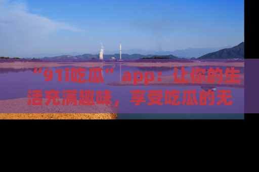“91i吃瓜”app:让你的生活充满趣味,享受吃瓜的无限乐趣!