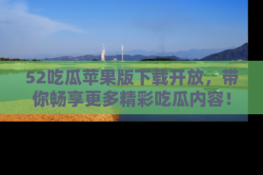52吃瓜苹果版下载开放，带你畅享更多精彩吃瓜内容！