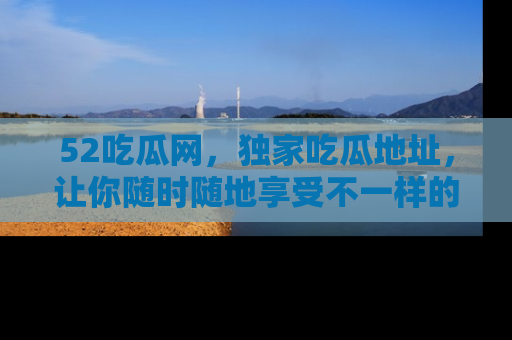 52吃瓜网，独家吃瓜地址，让你随时随地享受不一样的观看体验！