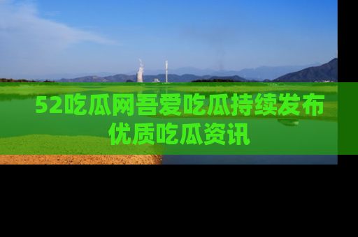 52吃瓜网吾爱吃瓜持续发布优质吃瓜资讯