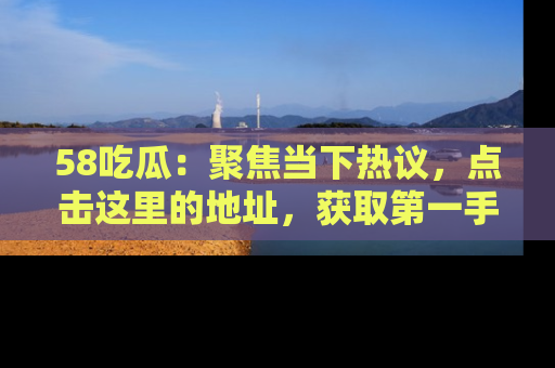 58吃瓜：聚焦当下热议，点击这里的地址，获取第一手的八卦信息！