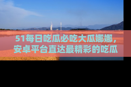 51每日吃瓜必吃大瓜娜娜，安卓平台直达最精彩的吃瓜内容。