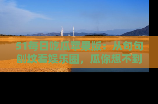 51每日吃瓜苹果版：从句句刨坟看娱乐圈，瓜你想不到的精彩纷呈！