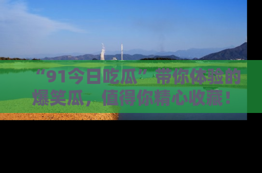 “91今日吃瓜”带你体验的爆笑瓜,值得你精心收藏!