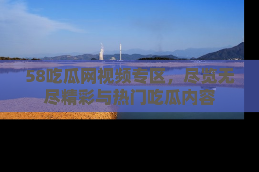 58吃瓜网视频专区，尽览无尽精彩与热门吃瓜内容