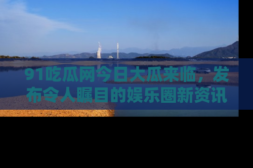 91吃瓜网今日大瓜来临,发布令人瞩目的娱乐圈新资讯!