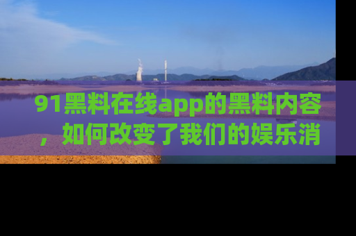 91黑料在线app的黑料内容,如何改变了我们的娱乐消费习惯?