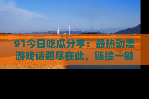 91今日吃瓜分享:最热动漫游戏话题尽在此,链接一键畅游!
