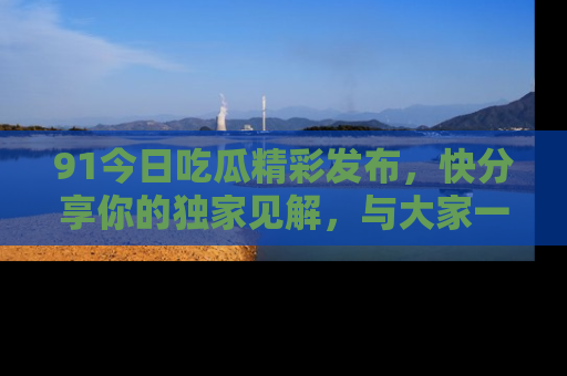 91今日吃瓜精彩发布,快分享你的独家见解,与大家一起讨论吧!