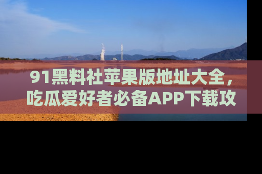 91黑料社苹果版地址大全,吃瓜爱好者必备APP下载攻略