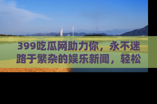 399吃瓜网助力你,永不迷路于繁杂的娱乐新闻,轻松追踪热点!
