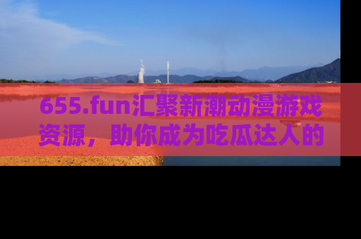 655.fun汇聚新潮动漫游戏资源,助你成为吃瓜达人的必备平台!