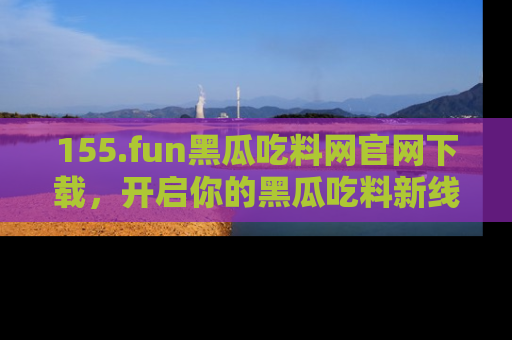 155.fun黑瓜吃料网官网下载,开启你的黑瓜吃料新线路,轻松找到入口!