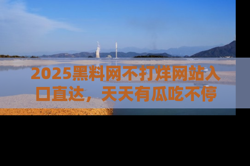 2025黑料网不打烊网站入口直达,天天有瓜吃不停