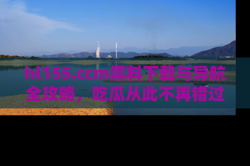 hl155.ccm黑料下载与导航全攻略,吃瓜从此不再错过任何热点