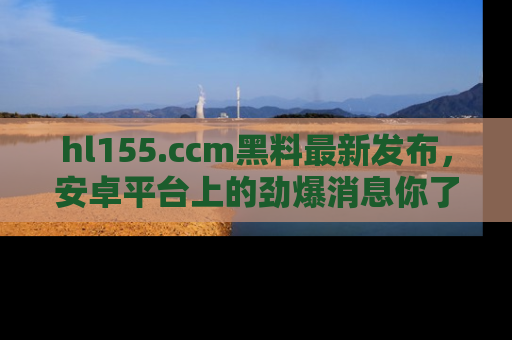 hl155.ccm黑料最新发布,安卓平台上的劲爆消息你了解了吗?