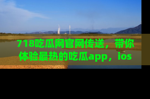 718吃瓜网官网传送,带你体验最热的吃瓜app,ios用户必备哦!