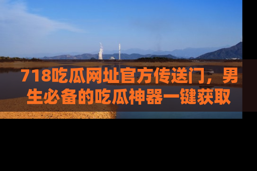 718吃瓜网址官方传送门,男生必备的吃瓜神器一键获取!