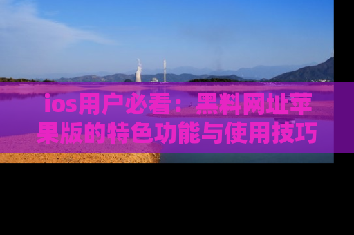 ios用户必看:黑料网址苹果版的特色功能与使用技巧详解