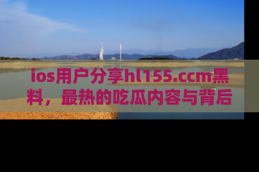 ios用户分享hl155.ccm黑料，最热的吃瓜内容与背后的真实事件！