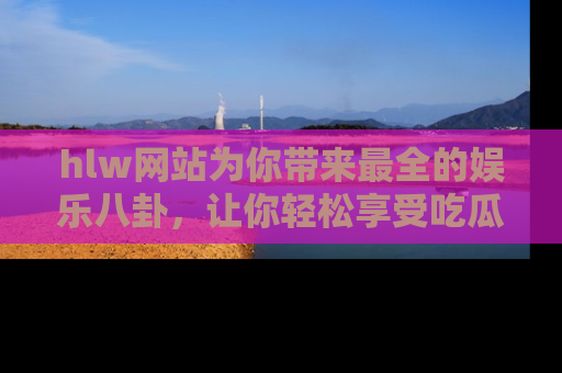 hlw网站为你带来最全的娱乐八卦,让你轻松享受吃瓜时光