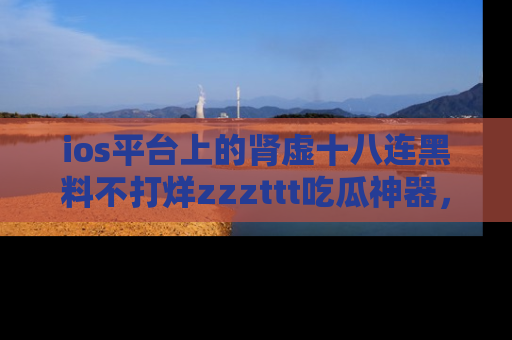ios平台上的肾虚十八连黑料不打烊zzzttt吃瓜神器,你绝对不能错过