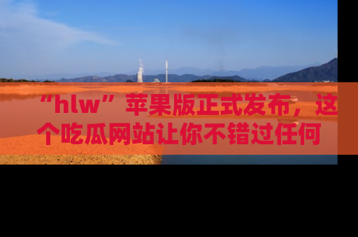 “hlw”苹果版正式发布,这个吃瓜网站让你不错过任何热议话题!