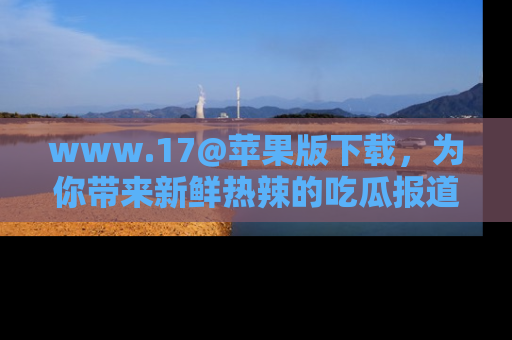www.17@苹果版下载,为你带来新鲜热辣的吃瓜报道,尽情享受!