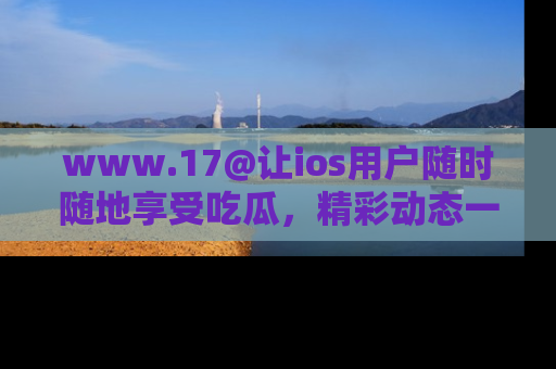 www.17@让ios用户随时随地享受吃瓜，精彩动态一手掌握