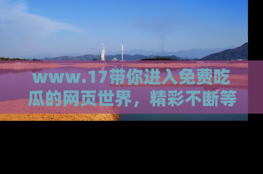 www.17带你进入免费吃瓜的网页世界，精彩不断等着你！