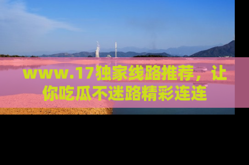 www.17独家线路推荐，让你吃瓜不迷路精彩连连