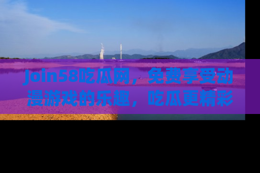 Join58吃瓜网，免费享受动漫游戏的乐趣，吃瓜更精彩！