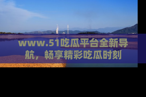 www.51吃瓜平台全新导航,畅享精彩吃瓜时刻