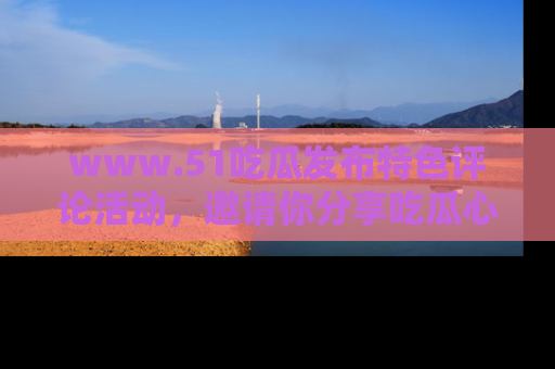 www.51吃瓜发布特色评论活动,邀请你分享吃瓜心得与看法!