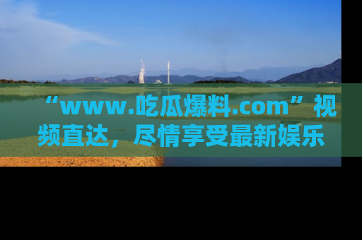 “www.吃瓜爆料.com”视频直达,尽情享受最新娱乐圈的吃瓜盛宴!