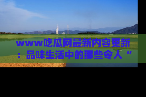 www吃瓜网最新内容更新：品味生活中的那些令人“吃瓜”的故事