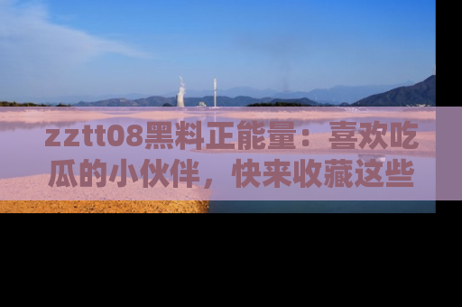 zztt08黑料正能量：喜欢吃瓜的小伙伴，快来收藏这些优质资源！