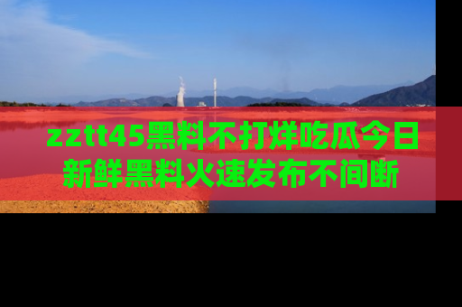 zztt45黑料不打烊吃瓜今日新鲜黑料火速发布不间断
